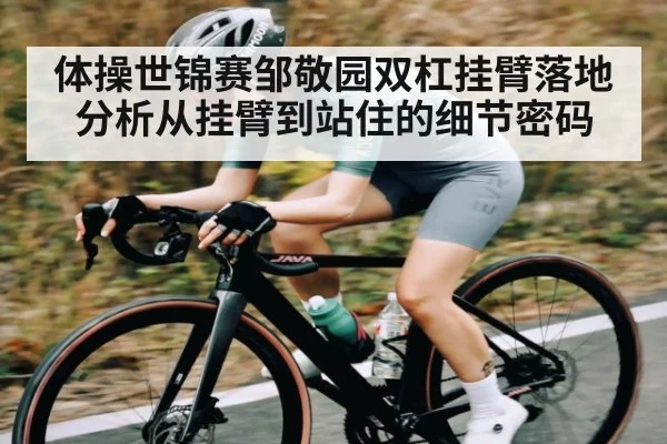 体操世锦赛邹敬园双杠挂臂落地分析从挂臂到站住的细节密码