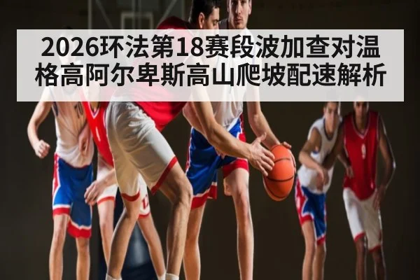 2026环法第18赛段波加查对温格高阿尔卑斯高山爬坡配速解析