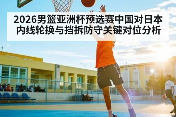 2026男篮亚洲杯预选赛中国对日本内线轮换与挡拆防守关键对位分析